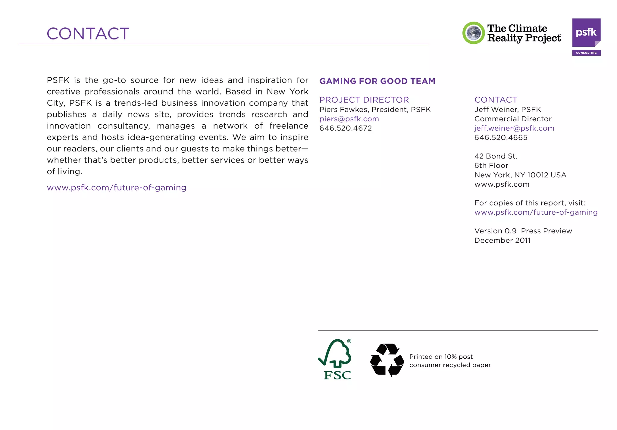 CONTACT

PSFK is the go-to source for new ideas and inspiration for       GAMING FOR GOOD TEAM
creative professionals around the world. Based in New York
City, PSFK is a trends-led business innovation company that      PROJECT DIRECTOR                         CONTACT
                                                                 Piers Fawkes, President, PSFK            Jeff Weiner, PSFK
publishes a daily news site, provides trends research and                                                 Commercial Director
                                                                 piers@psfk.com
innovation consultancy, manages a network of freelance           646.520.4672                             jeff.weiner@psfk.com
experts and hosts idea-generating events. We aim to inspire                                               646.520.4665
our readers, our clients and our guests to make things better—
                                                                                                          42 Bond St.
whether that’s better products, better services or better ways
                                                                                                          6th Floor
of living.                                                                                                New York, NY 10012 USA
                                                                                                          www.psfk.com
www.psfk.com/future-of-gaming
                                                                                                          For copies of this report, visit:
                                                                                                          www.psfk.com/future-of-gaming

                                                                                                          Version 0.9 Press Preview
                                                                                                          December 2011




                                                                                        Printed on 10% post
                                                                                        consumer recycled paper
 