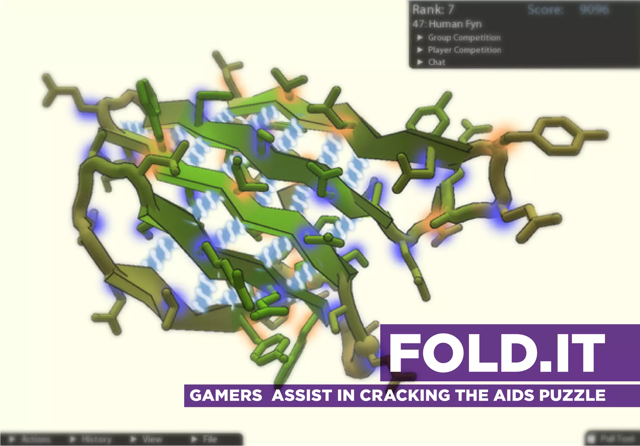 FOLD.IT                                     TO SOLVE THE UNSOLVABLE

GAMERS ASSIST IN CRACKING THE AIDS PUZZLE




                                               FOLD.IT
                       GAMERS ASSIST IN CRACKING THE AIDS PUZZLE
 