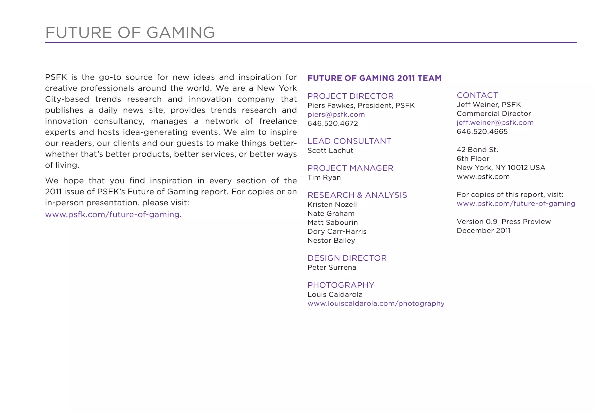 FUTURE OF GAMING

PSFK is the go-to source for new ideas and inspiration for        FUTURE OF GAMING 2011 TEAM
creative professionals around the world. We are a New York
City-based trends research and innovation company that            PROJECT DIRECTOR                     CONTACT
                                                                  Piers Fawkes, President, PSFK        Jeff Weiner, PSFK
publishes a daily news site, provides trends research and                                              Commercial Director
                                                                  piers@psfk.com
innovation consultancy, manages a network of freelance            646.520.4672                         jeff.weiner@psfk.com
experts and hosts idea-generating events. We aim to inspire                                            646.520.4665
our readers, our clients and our guests to make things better-    LEAD CONSULTANT
                                                                  Scott Lachut                         42 Bond St.
whether that’s better products, better services, or better ways
                                                                                                       6th Floor
of living.                                                        PROJECT MANAGER                      New York, NY 10012 USA
                                                                  Tim Ryan                             www.psfk.com
We hope that you ﬁnd inspiration in every section of the
2011 issue of PSFK’s Future of Gaming report. For copies or an    RESEARCH & ANALYSIS                  For copies of this report, visit:
in-person presentation, please visit:                             Kristen Nozell                       www.psfk.com/future-of-gaming
www.psfk.com/future-of-gaming.                                    Nate Graham
                                                                  Matt Sabourin                        Version 0.9 Press Preview
                                                                  Dory Carr-Harris                     December 2011
                                                                  Nestor Bailey

                                                                  DESIGN DIRECTOR
                                                                  Peter Surrena

                                                                  PHOTOGRAPHY
                                                                  Louis Caldarola
                                                                  www.louiscaldarola.com/photography
 