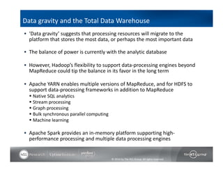Data gravity and the Total Data Warehouse 
 ‘Data gravity’ suggests that processing resources will migrate to the 
platform that stores the most data, or perhaps the most important data 
 The balance of power is currently with the analytic database 
 However, Hadoop’s flexibility to support data‐processing engines beyond 
MapReduce could tip the balance in its favor in the long term 
 Apache YARN enables multiple versions of MapReduce, and for HDFS to 
support data‐processing frameworks in addition to MapReduce 
 Native SQL analytics 
 Stream processing 
 Graph processing 
 Bulk synchronous parallel computing 
 Machine learning 
 Apache Spark provides an in‐memory platform supporting high‐performance 
processing and multiple data processing engines 
© 2014 by The 451 Group. All rights reserved 
 