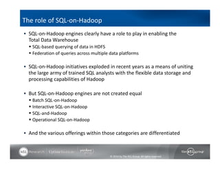  SQL‐on‐Hadoop engines clearly have a role to play in enabling the 
Total Data Warehouse 
 SQL‐based querying of data in HDFS 
 Federation of queries across multiple data platforms 
 SQL‐on‐Hadoop initiatives exploded in recent years as a means of uniting 
the large army of trained SQL analysts with the flexible data storage and 
processing capabilities of Hadoop 
 But SQL‐on‐Hadoop engines are not created equal 
 Batch SQL‐on‐Hadoop 
 Interactive SQL‐on‐Hadoop 
 SQL‐and‐Hadoop 
 Operational SQL‐on‐Hadoop 
 And the various offerings within those categories are differentiated 
© 2014 by The 451 Group. All rights reserved 
The role of SQL‐on‐Hadoop 
 