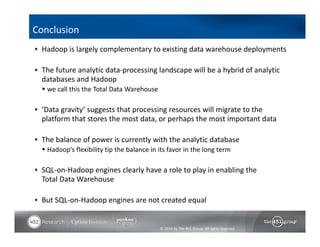  Hadoop is largely complementary to existing data warehouse deployments 
 The future analytic data‐processing landscape will be a hybrid of analytic 
databases and Hadoop 
 we call this the Total Data Warehouse 
 ‘Data gravity’ suggests that processing resources will migrate to the 
platform that stores the most data, or perhaps the most important data 
 The balance of power is currently with the analytic database 
 Hadoop’s flexibility tip the balance in its favor in the long term 
 SQL‐on‐Hadoop engines clearly have a role to play in enabling the 
Total Data Warehouse 
 But SQL‐on‐Hadoop engines are not created equal 
© 2014 by The 451 Group. All rights reserved 
Conclusion 
 
