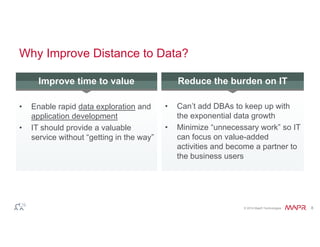 Improve time to value Redu2ce the burden on IT 
© 2014 MapR Technologies 8 
Why Improve Distance to Data? 
• Enable rapid data exploration and 
application development 
• IT should provide a valuable 
service without “getting in the way” 
• Can’t add DBAs to keep up with 
the exponential data growth 
• Minimize “unnecessary work” so IT 
can focus on value-added 
activities and become a partner to 
the business users 
 