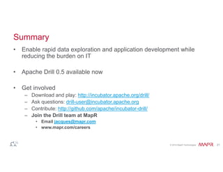 Summary 
• Enable rapid data exploration and application development while 
© 2014 MapR Technologies 21 
reducing the burden on IT 
• Apache Drill 0.5 available now 
• Get involved 
– Download and play: http://incubator.apache.org/drill/ 
– Ask questions: drill-user@incubator.apache.org 
– Contribute: http://github.com/apache/incubator-drill/ 
– Join the Drill team at MapR 
• Email jacques@mapr.com 
• www.mapr.com/careers 
