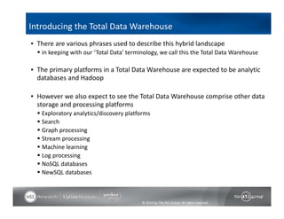Introducing the Total Data Warehouse 
 There are various phrases used to describe this hybrid landscape 
 in keeping with our ‘Total Data’ terminology, we call this the Total Data Warehouse 
 The primary platforms in a Total Data Warehouse are expected to be analytic 
databases and Hadoop 
 However we also expect to see the Total Data Warehouse comprise other data 
storage and processing platforms 
 Exploratory analytics/discovery platforms 
 Search 
 Graph processing 
 Stream processing 
 Machine learning 
 Log processing 
 NoSQL databases 
 NewSQL databases 
© 2014 by The 451 Group. All rights reserved 
 