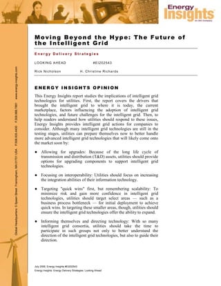 Moving Beyond the Hype: The Future of
                                                               the Intelligent Grid
                                                               Energy Delivery Strategies

                                                               LOOKING AHEAD                                     #EI202543
www.energy-insights.com




                                                               Rick Nicholson                         H. Christine Richards




                                                               ENERGY INSIGHTS OPINION
                                                               This Energy Insights report studies the implications of intelligent grid
                                                               technologies for utilities. First, the report covers the drivers that
F.508.988.7881




                                                               brought the intelligent grid to where it is today, the current
                                                               marketplace, factors influencing the adoption of intelligent grid
                                                               technologies, and future challenges for the intelligent grid. Then, to
                                                               help readers understand how utilities should respond to these issues,
                                                               Energy Insights provides intelligent grid actions for companies to
P.508.935.4400




                                                               consider. Although many intelligent grid technologies are still in the
                                                               testing stages, utilities can prepare themselves now to better handle
                                                               more advanced intelligent grid technologies that will likely come onto
                                                               the market soon by:
Global Headquarters: 5 Speen Street Framingham, MA 01701 USA




                                                               ● Allowing for upgrades: Because of the long life cycle of
                                                                 transmission and distribution (T&D) assets, utilities should provide
                                                                 options for upgrading components to support intelligent grid
                                                                 technologies.

                                                               ● Focusing on interoperability: Utilities should focus on increasing
                                                                 the integration abilities of their information technology.

                                                               ● Targeting quot;quick winsquot; first, but remembering scalability: To
                                                                 minimize risk and gain more confidence in intelligent grid
                                                                 technologies, utilities should target select areas — such as a
                                                                 business process bottleneck — for initial deployment to achieve
                                                                 quick wins. In targeting these smaller areas, though, utilities should
                                                                 ensure the intelligent grid technologies offer the ability to expand.

                                                               ● Informing themselves and directing technology: With so many
                                                                 intelligent grid consortia, utilities should take the time to
                                                                 participate in such groups not only to better understand the
                                                                 direction of the intelligent grid technologies, but also to guide their
                                                                 direction.




                                                               July 2006, Energy Insights #EI202543
                                                               Energy Insights: Energy Delivery Strategies: Looking Ahead