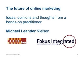 The future of online marketing

Ideas, opinions and thoughts from a
hands-on practitioner

Michael Leander Nielsen




(c) Michael Leander Nielsen, 2008     1
 