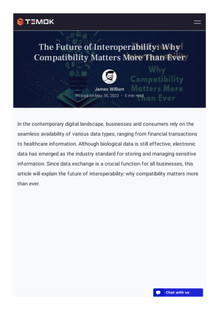 In the contemporary digital landscape, businesses and consumers rely on the
seamless availability of various data types, ranging from financial transactions
to healthcare information. Although biological data is still effective, electronic
data has emerged as the industry standard for storing and managing sensitive
information. Since data exchange is a crucial function for all businesses, this
article will explain the future of interoperability: why compatibility matters more
than ever.
James William
Posted on May 30, 2023 5 min read
•
The Future of Interoperability: Why
Compatibility Matters More Than Ever
💬 Chat with us
 