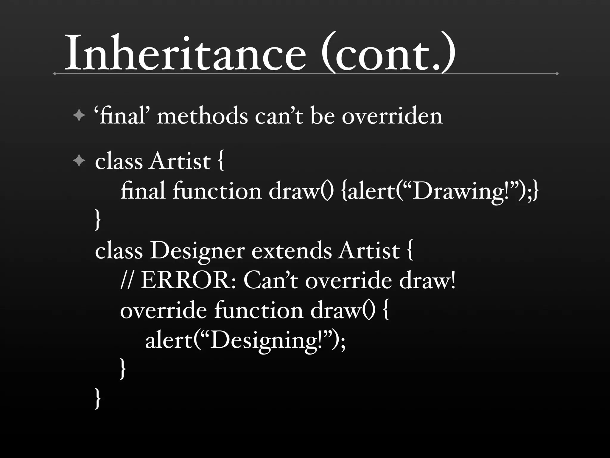 Inheritance (cont.) ✦ ‘ﬁnal’ methods can’t be overriden ✦ class Artist { ﬁnal function draw() {alert(“Drawing!”);} } class Designer extends Artist { // ERROR: Can’t override draw! override function draw() { alert(“Designing!”); } } 