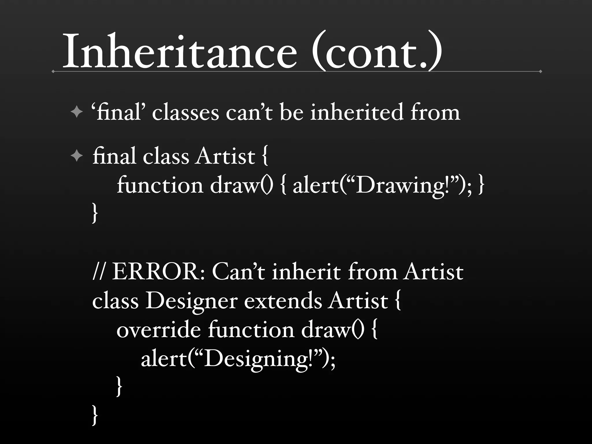 Inheritance (cont.) ✦ ‘ﬁnal’ classes can’t be inherited from ✦ ﬁnal class Artist { function draw() { alert(“Drawing!”); } } // ERROR: Can’t inherit from Artist class Designer extends Artist { override function draw() { alert(“Designing!”); } } 