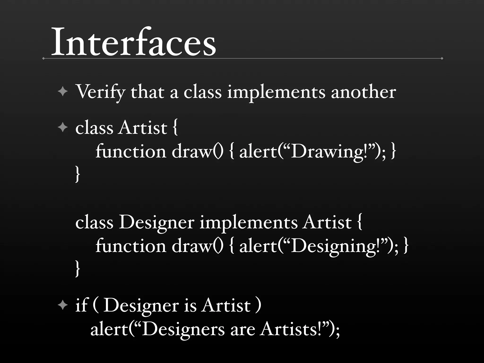 Interfaces ✦ Verify that a class implements another ✦ class Artist { function draw() { alert(“Drawing!”); } } class Designer implements Artist { function draw() { alert(“Designing!”); } } ✦ if ( Designer is Artist ) alert(“Designers are Artists!”); 