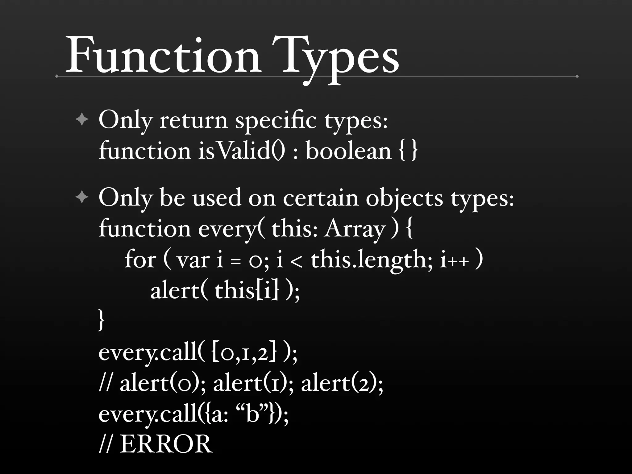 Function Types ✦ Only return speciﬁc types: function isValid() : boolean { } ✦ Only be used on certain objects types: function every( this: Array ) { for ( var i = 0; i < this.length; i++ ) alert( this[i] ); } every.call( [0,1,2] ); // alert(0); alert(1); alert(2); every.call({a: “b”}); // ERROR 