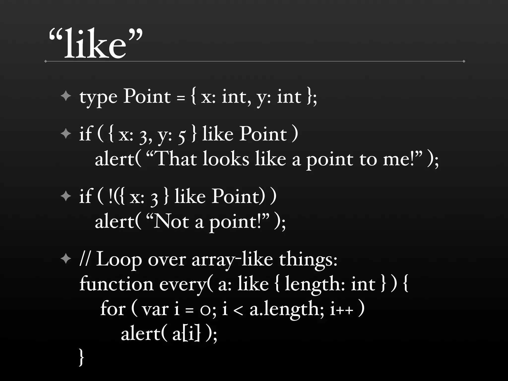 “like” ✦ type Point = { x: int, y: int }; ✦ if ( { x: 3, y: 5 } like Point ) alert( “That looks like a point to me!” ); ✦ if ( !({ x: 3 } like Point) ) alert( “Not a point!” ); ✦ // Loop over array-like things: function every( a: like { length: int } ) { for ( var i = 0; i < a.length; i++ ) alert( a[i] ); } 