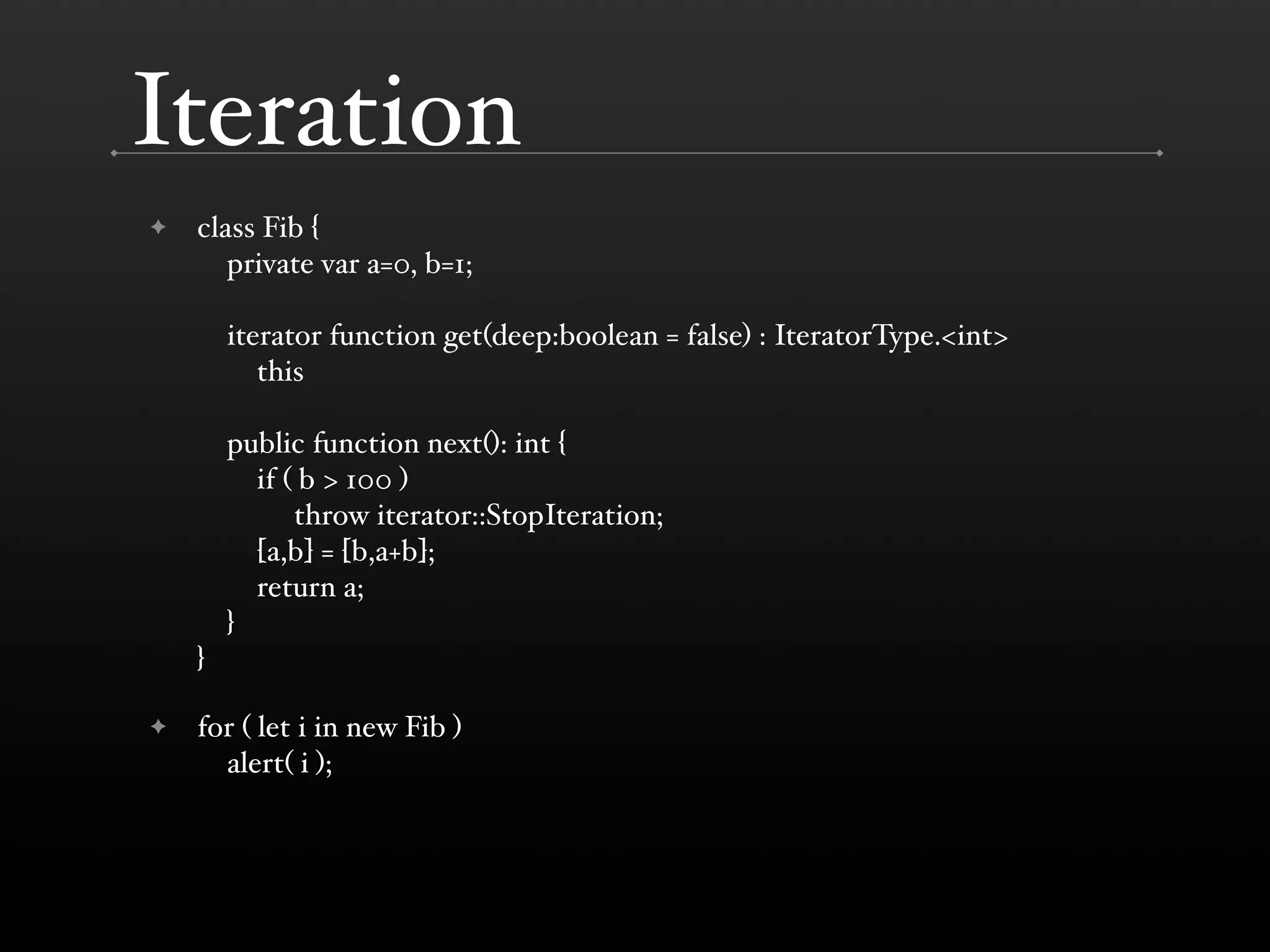 Iteration ✦ class Fib { private var a=0, b=1; iterator function get(deep:boolean = false) : IteratorType.<int> this public function next(): int { if ( b > 100 ) throw iterator::StopIteration; [a,b] = [b,a+b]; return a; } } ✦ for ( let i in new Fib ) alert( i ); 