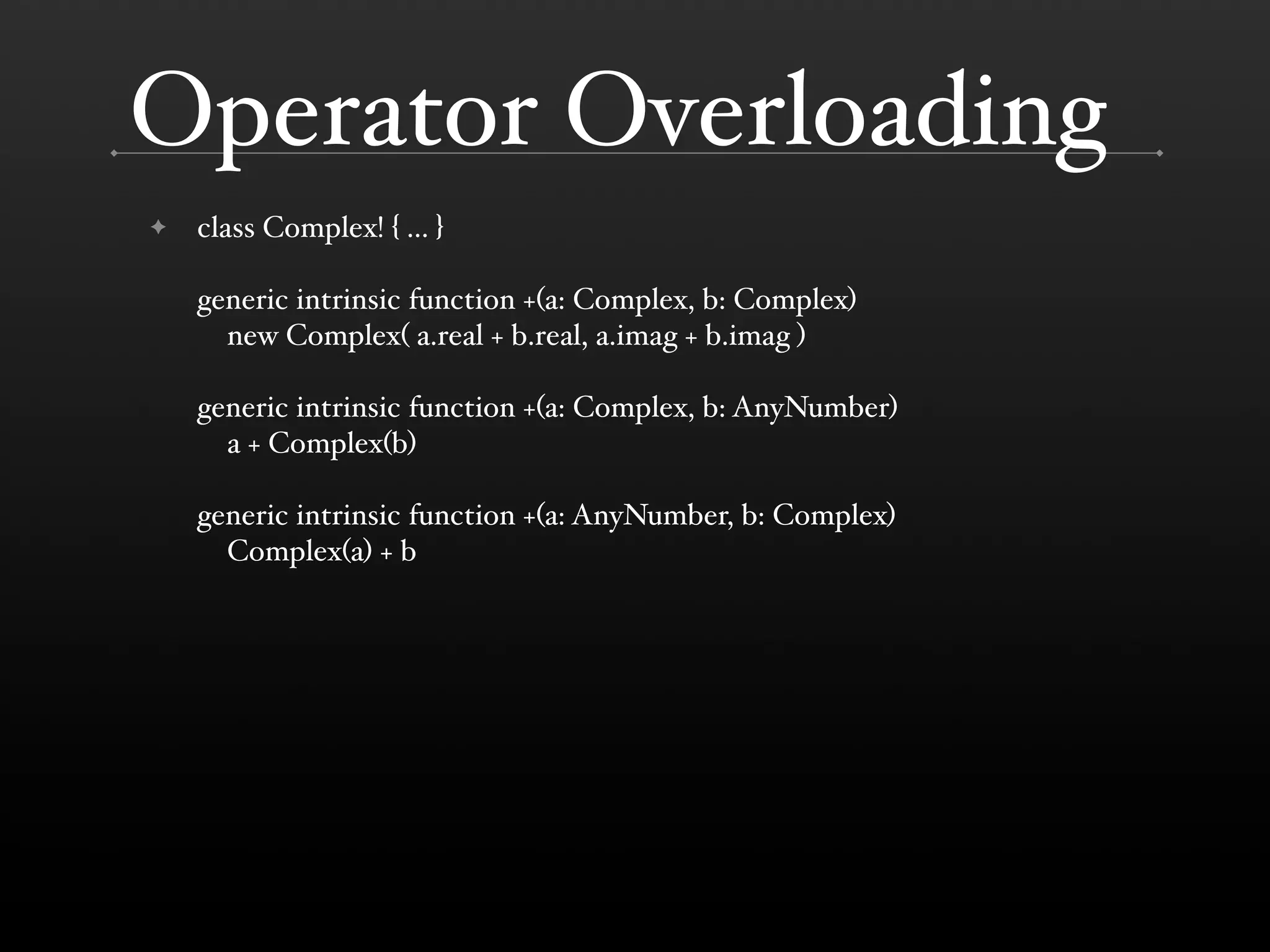 Operator Overloading ✦ class Complex! { ... } generic intrinsic function +(a: Complex, b: Complex) new Complex( a.real + b.real, a.imag + b.imag ) generic intrinsic function +(a: Complex, b: AnyNumber) a + Complex(b) generic intrinsic function +(a: AnyNumber, b: Complex) Complex(a) + b 