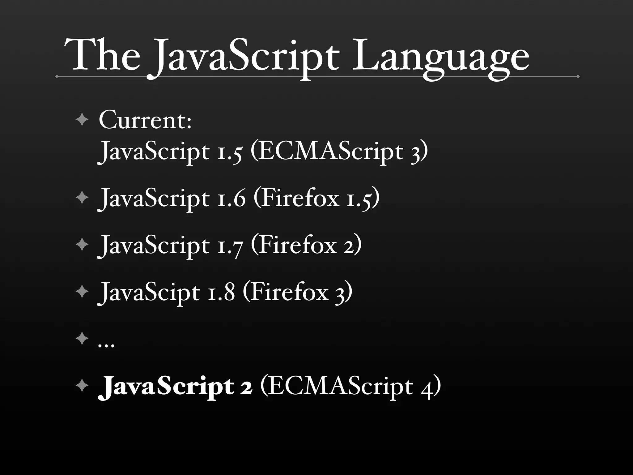The JavaScript Language ✦ Current: JavaScript 1.5 (ECMAScript 3) ✦ JavaScript 1.6 (Firefox 1.5) ✦ JavaScript 1.7 (Firefox 2) ✦ JavaScipt 1.8 (Firefox 3) ✦ ... ✦ JavaScript 2 (ECMAScript 4) 