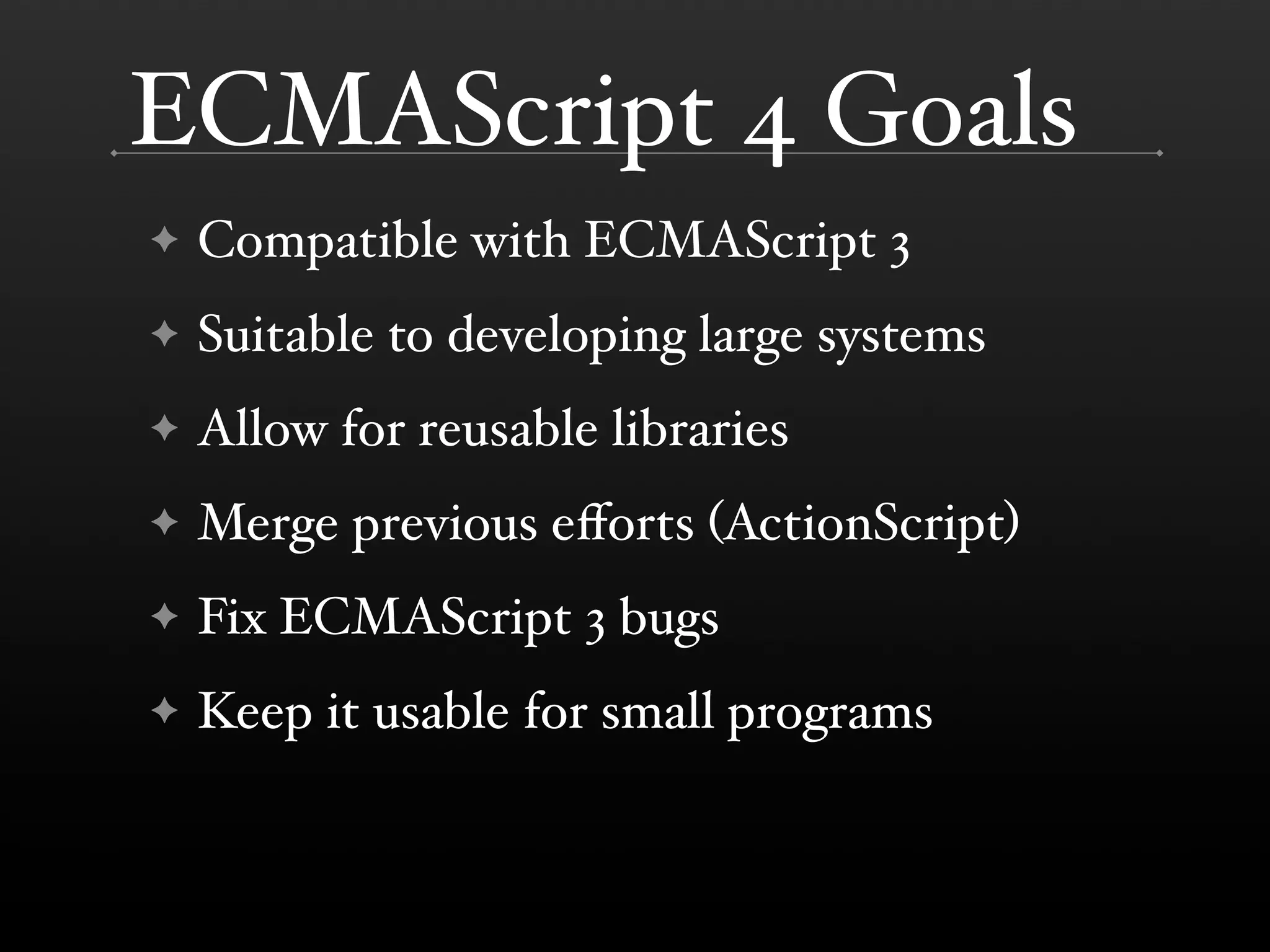 ECMAScript 4 Goals ✦ Compatible with ECMAScript 3 ✦ Suitable to developing large systems ✦ Allow for reusable libraries ✦ Merge previous eﬀorts (ActionScript) ✦ Fix ECMAScript 3 bugs ✦ Keep it usable for small programs 