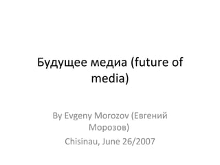 Будущее медиа (future of media)‏ By Evgeny Morozov (Евгений Морозов)  Chisinau, June 26/2007 