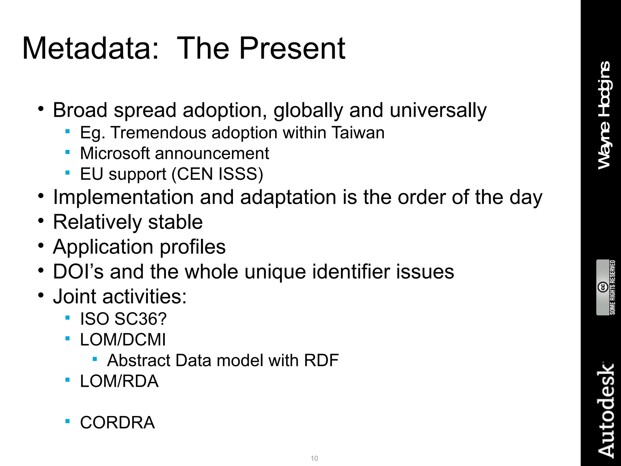 Metadata:  The Present Broad spread adoption, globally and universally Eg. Tremendous adoption within Taiwan Microsoft announcement EU support (CEN ISSS) Implementation and adaptation is the order of the day Relatively stable Application profiles DOI’s and the whole unique identifier issues Joint activities: ISO SC36? LOM/DCMI Abstract Data model with RDF LOM/RDA CORDRA 