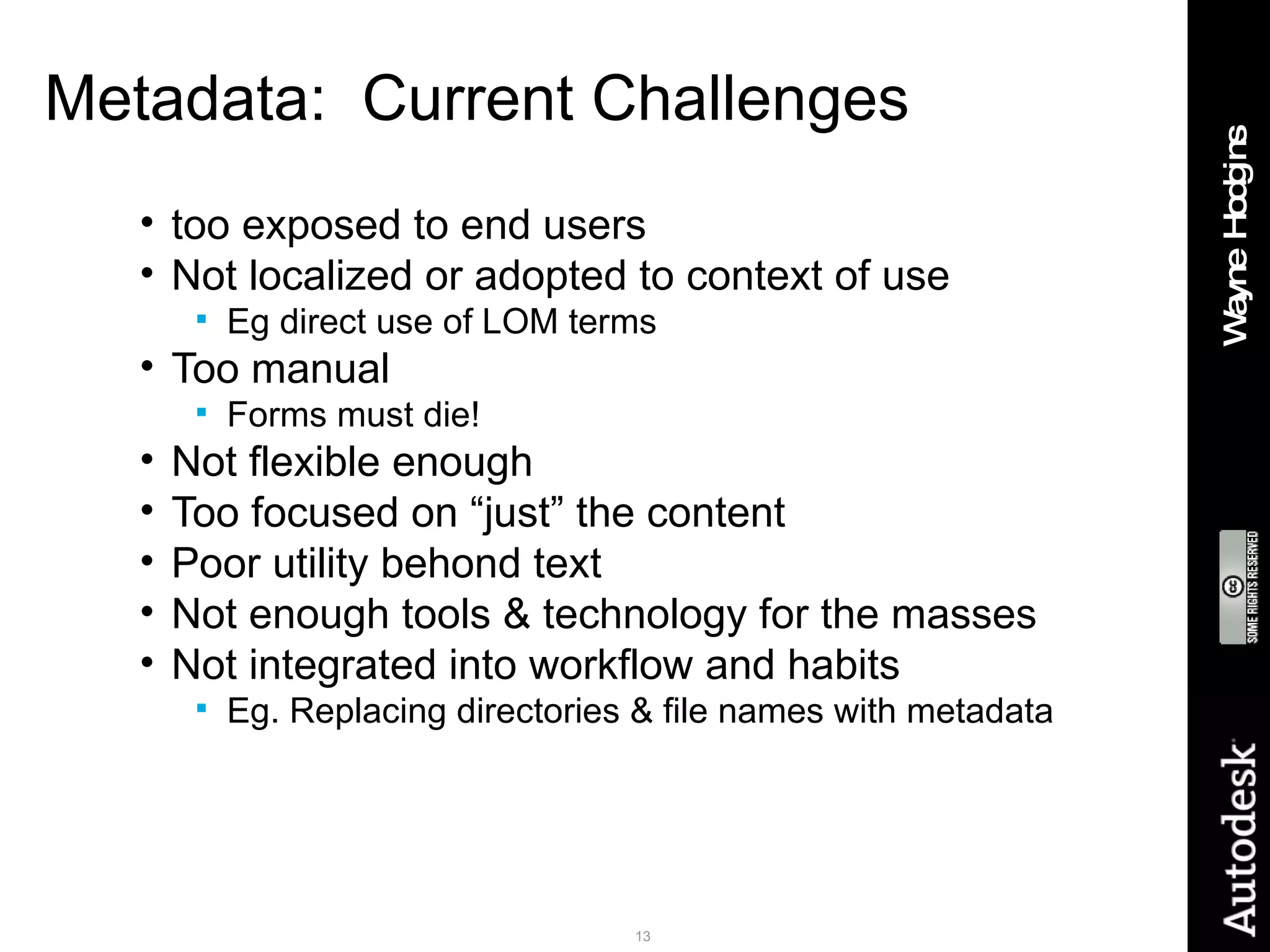 Metadata:  Current Challenges too exposed to end users Not localized or adopted to context of use Eg direct use of LOM terms Too manual Forms must die! Not flexible enough Too focused on “just” the content Poor utility behond text Not enough tools & technology for the masses Not integrated into workflow and habits Eg. Replacing directories & file names with metadata 