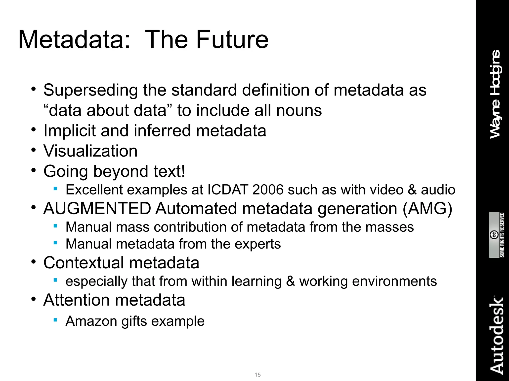 Metadata:  The Future Superseding the standard definition of metadata as “data about data” to include all nouns Implicit and inferred metadata Visualization Going beyond text! Excellent examples at ICDAT 2006 such as with video & audio AUGMENTED Automated metadata generation (AMG) Manual mass contribution of metadata from the masses Manual metadata from the experts Contextual metadata especially that from within learning & working environments Attention metadata Amazon gifts example 