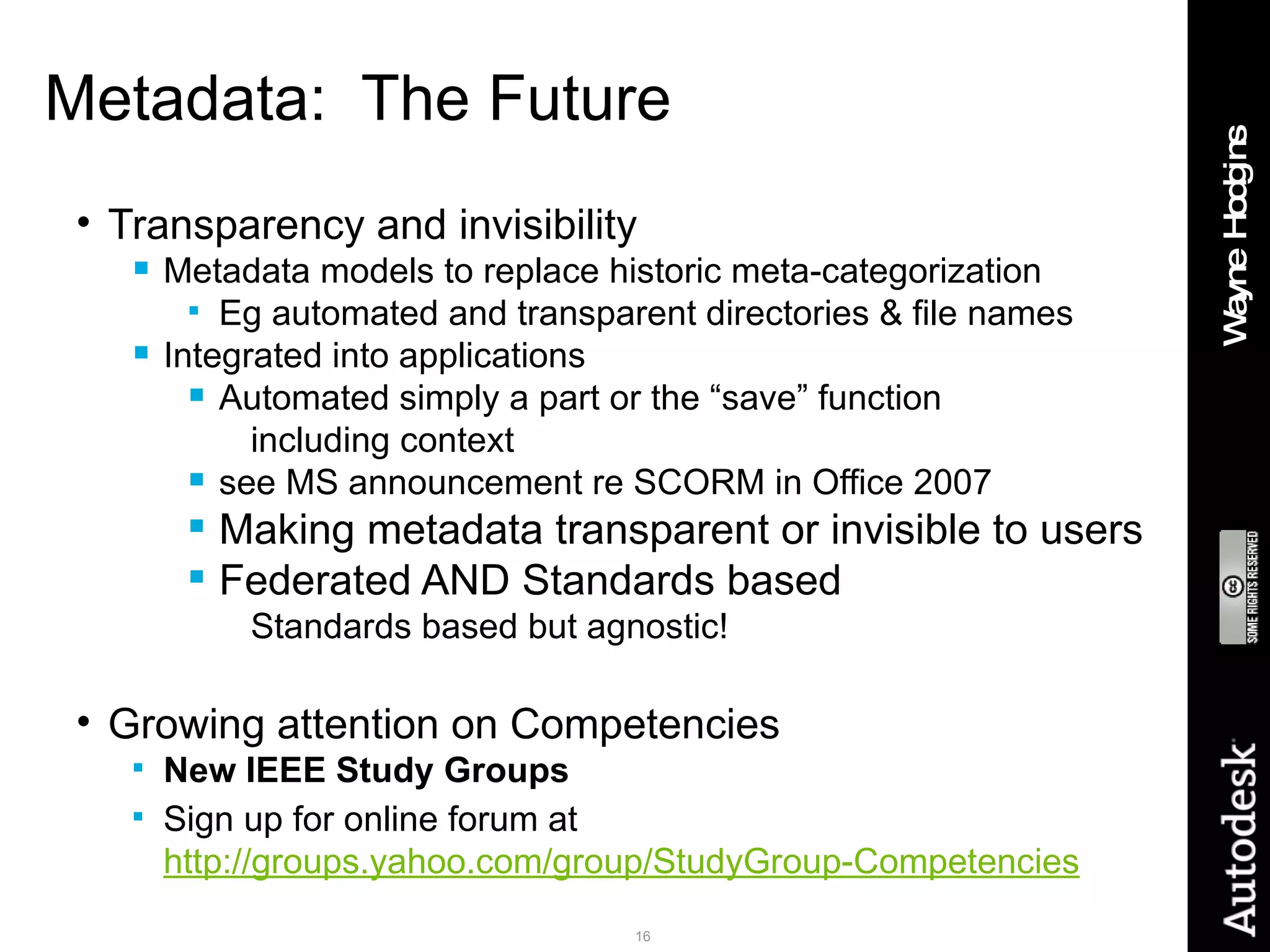 Metadata:  The Future Transparency and invisibility Metadata models to replace historic meta-categorization Eg automated and transparent directories & file names Integrated into applications Automated simply a part or the “save” function  including context see MS announcement re SCORM in Office 2007 Making metadata transparent or invisible to users Federated AND Standards based Standards based but agnostic! Growing attention on Competencies New IEEE Study Groups Sign up for online forum  at  http://groups.yahoo.com/group/StudyGroup-Competencies 