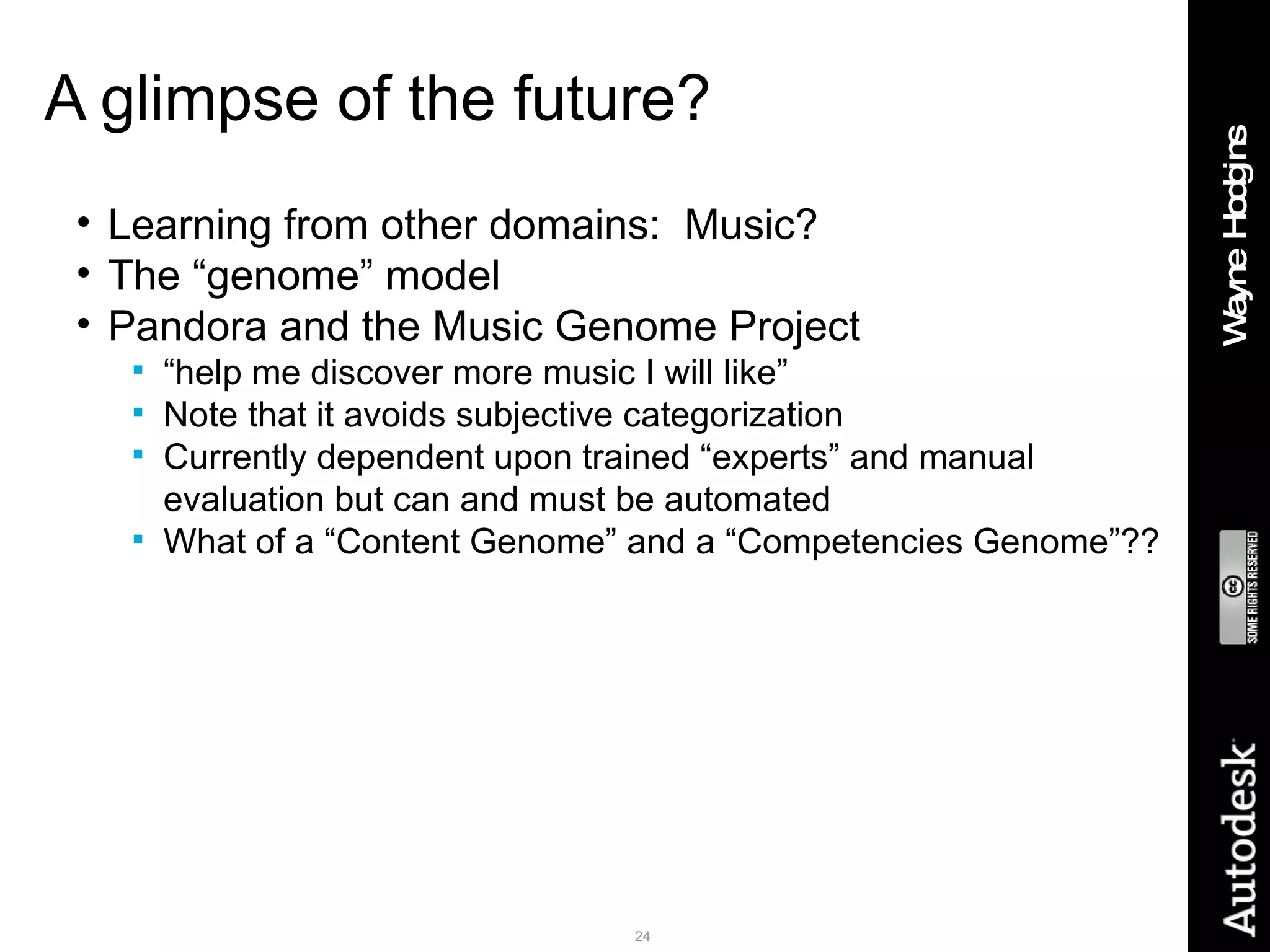 A glimpse of the future? Learning from other domains:  Music? The “genome” model Pandora and the Music Genome Project “ help me discover more music I will like” Note that it avoids subjective categorization Currently dependent upon trained “experts” and manual evaluation but can and must be automated What of a “Content Genome” and a “Competencies Genome”?? 