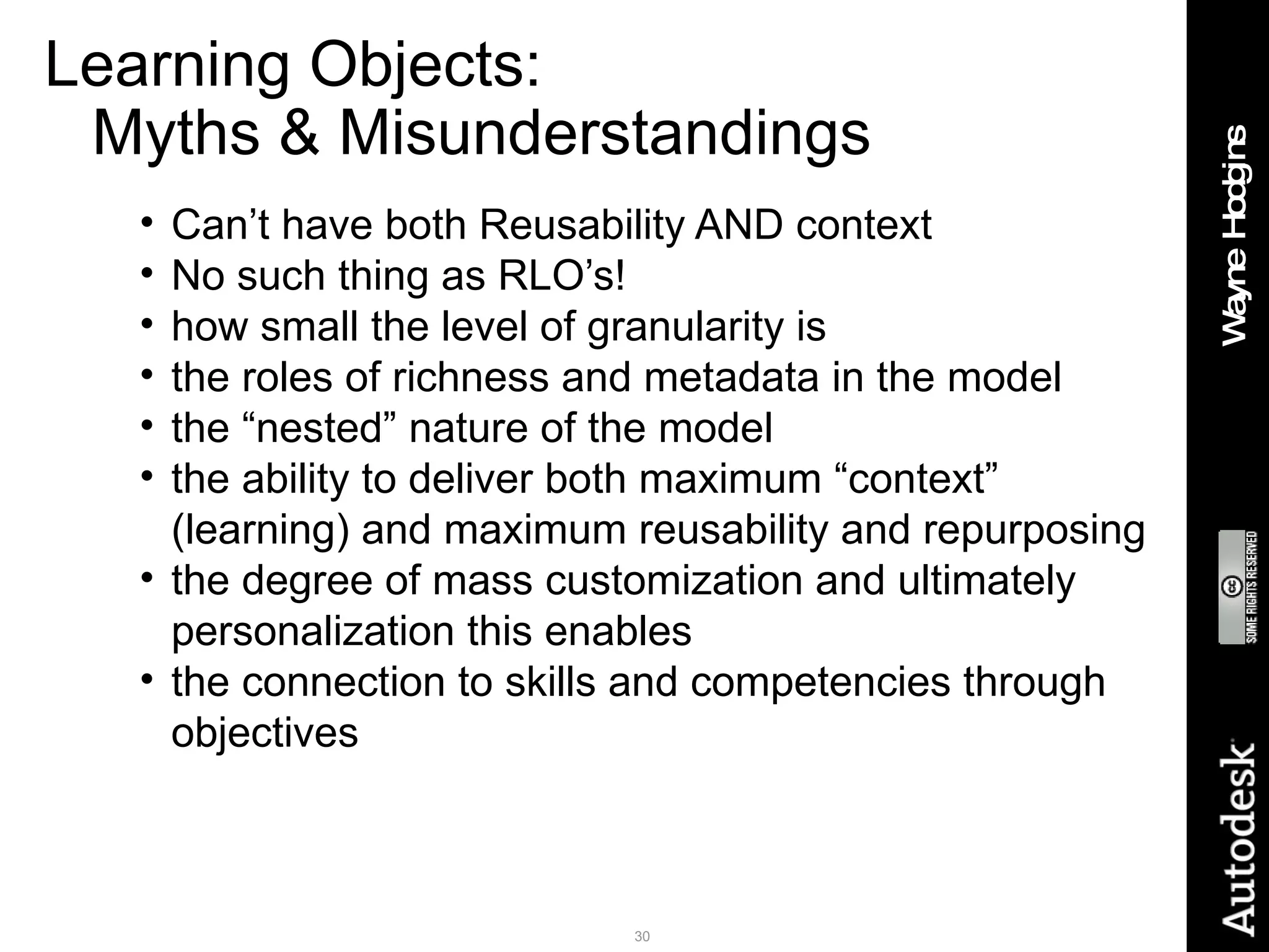 Learning Objects:  Myths & Misunderstandings Can’t have both Reusability AND context No such thing as RLO’s! how small the level of granularity is the roles of richness and metadata in the model the “nested” nature of the model the ability to deliver both maximum “context” (learning) and maximum reusability and repurposing the degree of mass customization and ultimately personalization this enables the connection to skills and competencies through objectives 