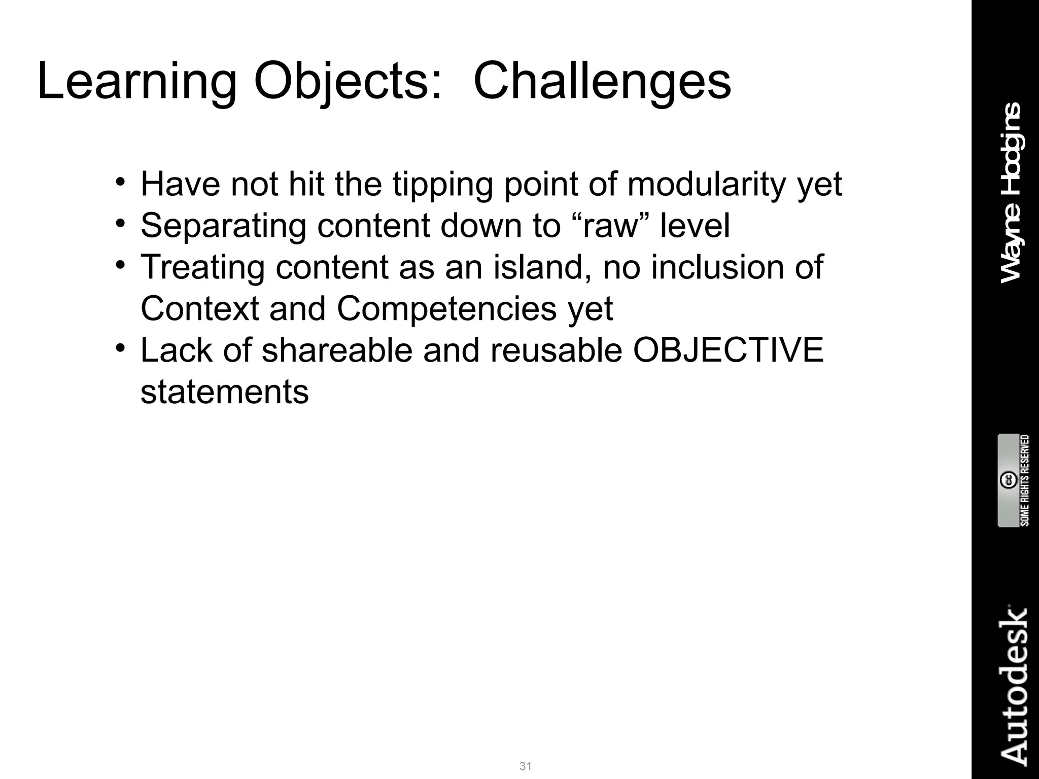 Learning Objects:  Challenges Have not hit the tipping point of modularity yet Separating content down to “raw” level Treating content as an island, no inclusion of Context and Competencies yet Lack of shareable and reusable OBJECTIVE statements 