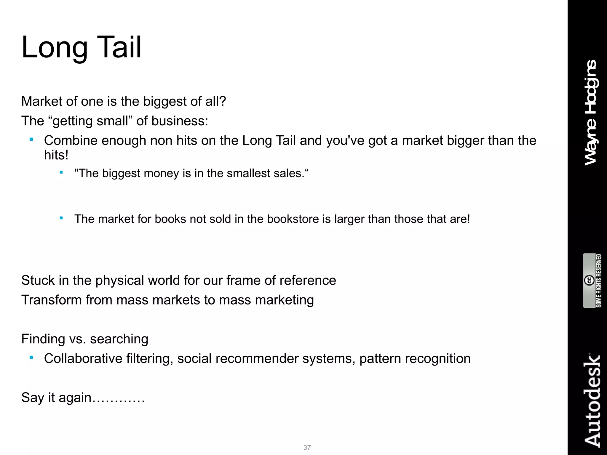 Long Tail Market of one is the biggest of all? The “getting small” of business: Combine enough non hits on the Long Tail and you've got a market bigger than the hits! &quot;The biggest money is in the smallest sales.“ Barnes & Noble carries 130,000 books More than half Amazon sales from OUTSIDE top 130,000 The market for books not sold in the bookstore is larger than those that are! Google makes most of its money from small advertisers eBay the same Children today will grow up never knowing the meaning of “out of print” Stuck in the physical world for our frame of reference Transform from mass markets to mass marketing Finding vs. searching Collaborative filtering, social recommender systems, pattern recognition Say it again………… 