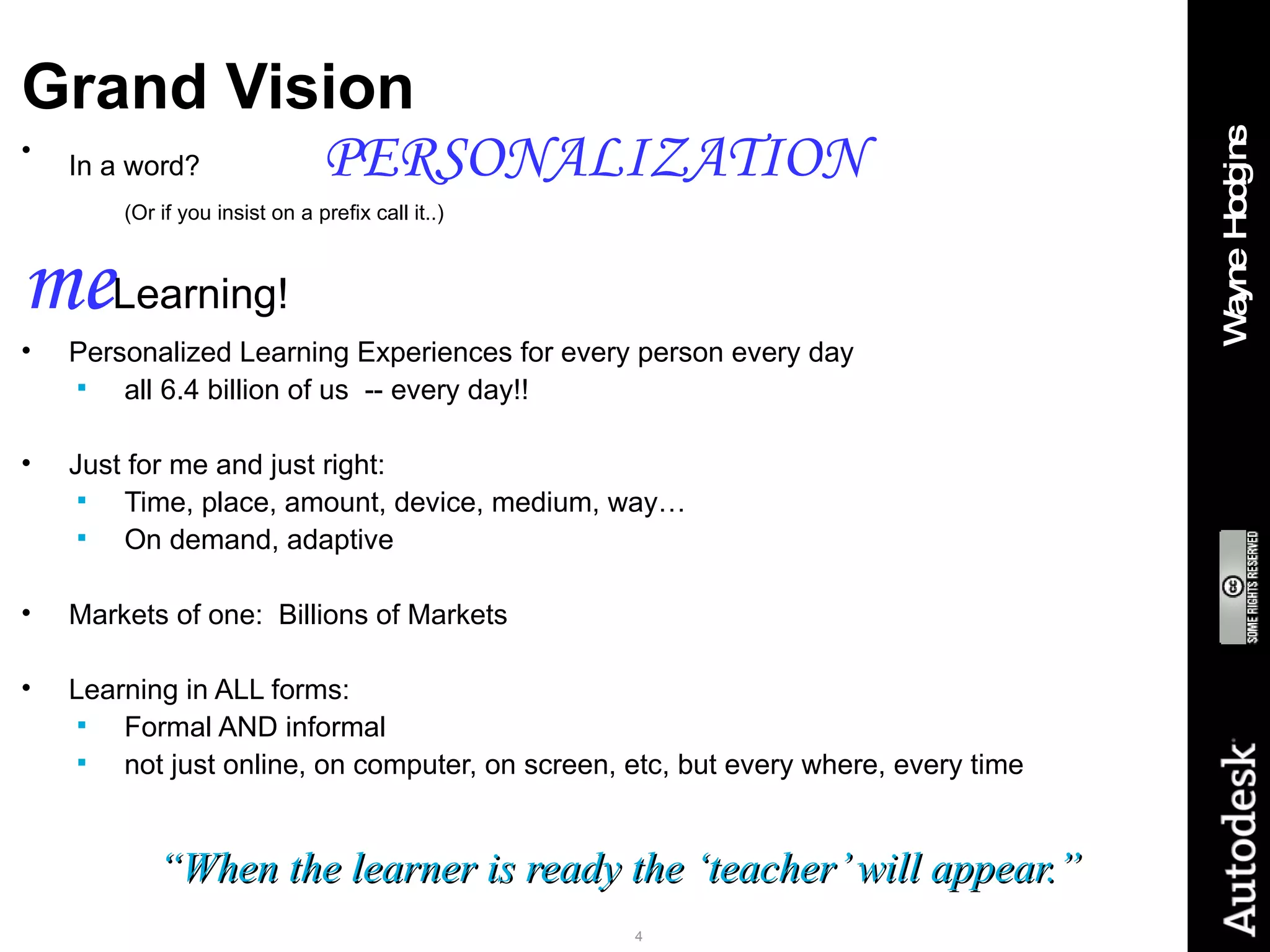 Grand Vision In a word? PERSONALIZATION (Or if you insist on a prefix call it..) me Learning! Personalized Learning Experiences for every person every day all 6.4 billion of us  -- every day!! Just for me and just right: Time, place, amount, device, medium, way…  On demand, adaptive Markets of one:  Billions of Markets Learning in ALL forms: Formal AND informal not just online, on computer, on screen, etc, but every where, every time “ When the learner is ready the ‘teacher’ will appear.” 