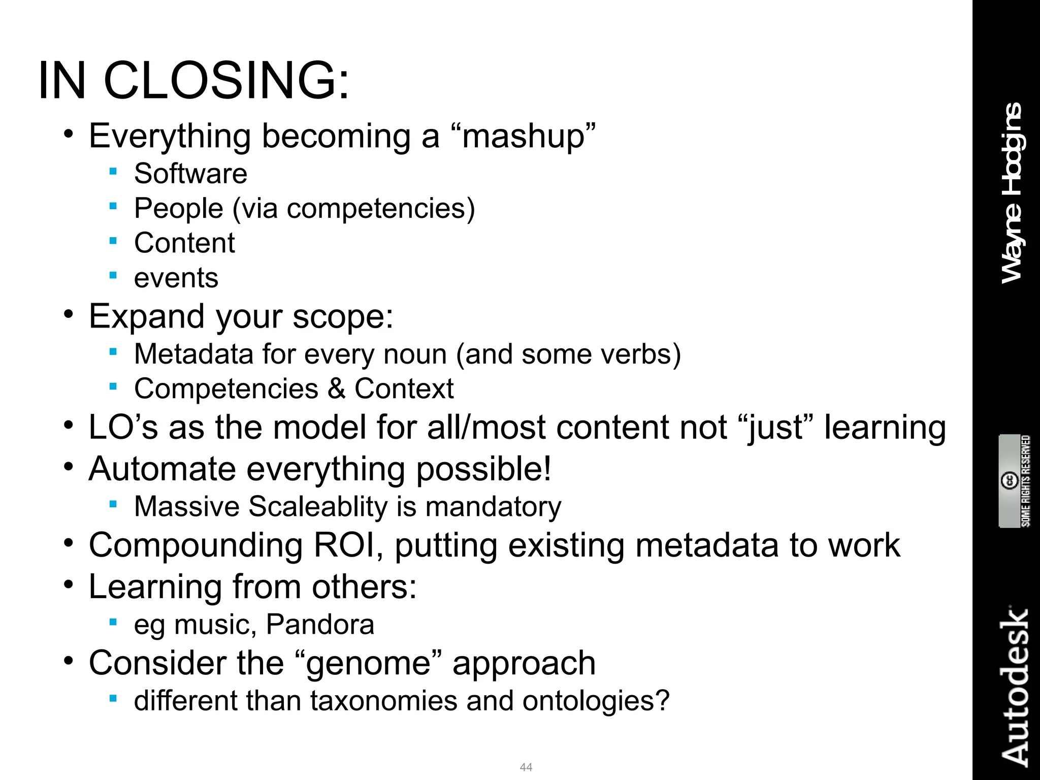IN CLOSING: Everything becoming a “mashup” Software People (via competencies) Content events Expand your scope: Metadata for every noun (and some verbs) Competencies & Context LO’s as the model for all/most content not “just” learning Automate everything possible! Massive Scaleablity is mandatory Compounding ROI, putting existing metadata to work Learning from others:  eg music, Pandora Consider the “genome” approach  different than taxonomies and ontologies? 
