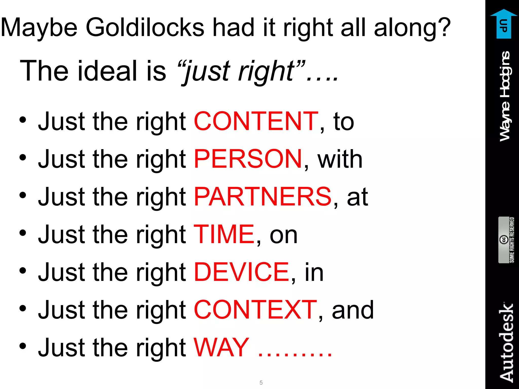 Maybe Goldilocks had it right all along? The ideal is  “just right”…. Just the right  CONTENT , to Just the right  PERSON , with Just the right  PARTNERS , at Just the right  TIME , on Just the right  DEVICE , in Just the right  CONTEXT , and Just the right  WAY ……… UP 