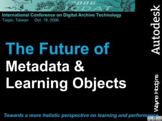 The Future of Metadata &  Learning Objects Towards a more holistic perspective on learning and performance International Conference on Digital Archive Technology Taipei, Taiwan Oct. 19, 2006 