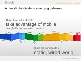 The Future: What’s Next For Mobile


A new digital divide is emerging between


Those fluent in the ability to

take advantage of mobile
through effective data-driven decisions.




                                 Those still marketing to a

                                 static, wired world.
                                                                Google Confidential and Proprietary   16
 