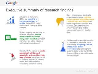 Executive summary of research findings
                                             Savvy organizations starting to
       A majority of marketers               move faster in mobile, gaining
       (87%) are planning to                 more expertise integrating social
       increase emphasis on                  / location data with mobile and
       mobile during 2013, belief            measuring across channels. For
       in channel is rapidly growing         example, 26% of brands are
       stronger.                             already customizing mobile
                                             experiences based on location
       While a majority are planning to      data.
       increase emphasis, mobile
       measurement is new for
       many: more than half (59%) of
       marketers are either novice or        While mobile advertising remains
       completely inexperienced.             a challenge to measure, this is
                                             solvable by assigning specific,
                                             measurable mobile
                                             conversions to campaigns in
       Opportunity for brands to create      order to better understand ROI
       apps which will be used               from mobile and unlock the value
       repeatedly and provide a high         of the channel.
       level of utility. Many brands still
       focused on branded or content-
       driven apps which are not
       necessarily customer-centric.


                                                       Google Confidential and Proprietary   3
 