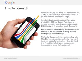Intro to research
                               Mobile is changing marketing, and brands need to
                               quickly move mobile from experimental tactic to a
                               practice area that takes center-stage.

                               Industry indicators are increasing: from apps
                               created (600,000+ on Google Play alone) to
                               revenue generated for entrepreneurs (projected:
                               $46 billion by 2016 according to ABI Research).

                               We believe mobile marketing and measurement
                               need to be an integral part of every brand’s
                               strategy, not an afterthought.

                               That’s why Google Analytics has teamed up with
                               ClickZ to research marketers globally – across all
                               types and sizes of organizations – to understand
                               today’s mobile marketing and measurement
                               landscape and where it’s headed next.




Sources Google, ABI Research                                Google Confidential and Proprietary   4
 