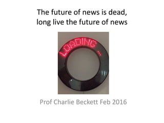 The future of news is dead,
long live the future of news
Prof Charlie Beckett Feb 2016
 