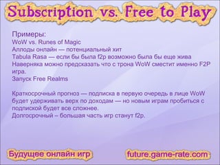 Примеры: WoW vs. Runes of Magic Аллоды онлайн — потенциальный хит Tabula Rasa — если бы была f2p возможно была бы еще жива Наверняка можно предсказать что с трона WoW сместит именно F2P игра. Запуск Free Realms Краткосрочный прогноз — подписка в первую очередь в лице WoW будет удерживать верх по доходам — но новым играм пробиться с подпиской будет все сложнее. Долгосрочный – большая часть игр станут f2p. 