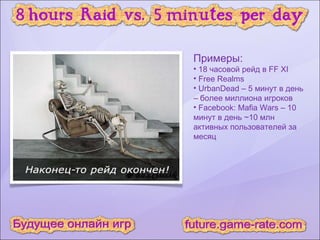 Примеры: 18 часовой рейд в FF XI Free Realms UrbanDead – 5 минут в день – более миллиона игроков Facebook: Mafia Wars – 10 минут в день ~10 млн активных пользователей за месяц 