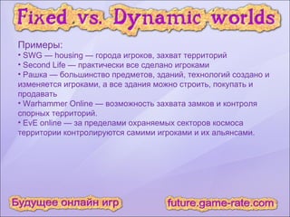 Примеры: SWG — housing — города игроков, захват территорий Second Life — практически все сделано игроками Рашка — большинство предметов, зданий, технологий создано и изменяется игроками, а все здания можно строить, покупать и продавать Warhammer Online — возможность захвата замков и контроля спорных территорий. EvE online — за пределами охраняемых секторов космоса территории контролируются самими игроками и их альянсами. 