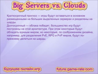 Краткосрочный прогноз — игры будут оставаться в основном размещенными на больших выделенных серверах и разделены на шарды. Долгосрочный — облака победят, большинство игр будут построены на этой архитектуре. При этом некоторые будут обладать единым миром, но некоторые, по соображениям дизайна, например, для разделения PvE, RPG и PvP миров, будут по-прежнему делиться на шарды. 