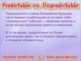 Предсказания о самом ближайшем будущем часто бывают ошибочными из-за каких либо “неожиданных” событий — например кризиса и из-за общей недооценки скорости изменений. В то же время, предсказания на более длительные сроки, часто бывают преувеличены и слишком оптимистичны.  