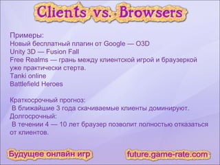 Примеры: Новый бесплатный плагин от Google — O3D Unity 3D — Fusion Fall Free Realms — грань между клиентской игрой и браузеркой  уже практически стерта. Tanki online Battlefield Heroes Краткосрочный прогноз: В ближайшие 3 года скачиваемые клиенты доминируют. Долгосрочный: В течении 4 — 10 лет браузер позволит полностью отказаться от клиентов. 
