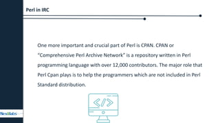 One more important and crucial part of Perl is CPAN. CPAN or
“Comprehensive Perl Archive Network” is a repository written in Perl
programming language with over 12,000 contributors. The major role that
Perl Cpan plays is to help the programmers which are not included in Perl
Standard distribution.
Perl in IRC
 
