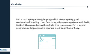 Perl is such a programming language which makes a pretty good
combination for writing code. Even though there was a problem with Perl 6,
But Perl 5 has come back with multiple time release now. Perl is a good
programming language and is nowhere less than python or Ruby.
Conclusion
 