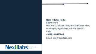 Nexii IT Labs. -India
R&D Centre
Unit No: 01-08,1st Floor, Block-B,Cyber Pearl,
Madhapur, Hyderabad, AP, Pin: 500 081.
India
+9140 - 48480048
Email: info@nexiilabs.com
 