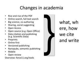 Changes in academia
• Rise and rise of the PDF
• Online search, full text search
• Big science, co-authoring
• Sharing, social suggesting
• Open Access
• Open source (e.g. Open Office)
• Data citation and publishing
(e.g. Scientific Data)
• Preprints
• Online first
• Versioned publishing
• Nanopubs, semantic publishing
• Mobile
• Open review
Overview: force11.org/tools
what, wh
ere, how
we cite
and write
 