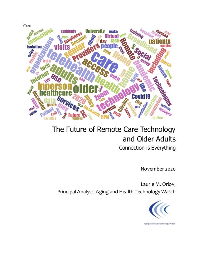 Care
The Future of Remote Care Technology
and Older Adults
Connection is Everything
November 2020
Laurie M. Orlov,
Principal Analyst, Aging and Health Technology Watch
 