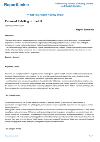 Find Industry reports, Company profiles
ReportLinker                                                                        and Market Statistics



                                 >> Get this Report Now by email!

Future of Retailing in the UK
Published on October 2009

                                                                                                              Report Summary

Description


This report is the result of our extensive market, company and deals research covering the UK retail market. It provides detailed
segmentation of historic and forecast retail sales, segmented down to category and channel level; analysis of the leading UK
companies in the retail market; and analysis of the key financial deals involving retail players in the UK.
'The Future of Retailing in the UK' provides both top-level overview and detailed category-, channel- and company-specific insights
into the UK's retail industry environment. It is an essential tool for companies active across the UK retail value chain and for new
players considering entering the UK's retail market.


Executive Summary




Key Market Trends



Recession and unemployment: Since the global financial crisis began in September 2007, consumer confidence has declined and
substantial pressure has been put on retailers. The lack of confidence can be directly related to the current slowdown, and the
associated fear of job losses. This has driven a substantial expected fall in full-year 2009 retail sales.
Lower household costs and recovering confidence: Households in the UK that have remained untouched by the job cuts have seen
increased disposable income due to declining interest rates. Mortgage payments in the UK have declined by 25% by mid-2009 over
the previous year. The average UK household is spending £200 ($371.0) less per month than in 2008 on essentials, primarily due to
lower mortgages, low interest rates, and drop in petrol, electricity and gas prices.



Key Channel Trends



Supermarket dominance: The UK retail market is dominated by generalist retailers ' a group which is itself dominated by
supermarkets and hypermarkets. The UK's largest supermarket chain, Tesco, is reported to account for one in every seven pounds
spent in the country.
Online growth: The UK's online retailing market has been an unequivocal success story, with strong growth expected for 2009 despite
overall poor market performance. While online retailing was initially confined to categories such as books and recorded music, with
generic products that do not require a tactile experience prior to purchase, improvements in technology have allowed it to extend into
more categories with more complex purchasing patterns. Limited discounter presence: European-style hard discount stores have not
achieved major scale in the UK. Much of the UK discount environment consists of "pound shops" (dollar-store equivalents) that stock
an ever-changing range of very cheap products targeted at very low income consumers.



Key Category Trends



Future of Retailing in the UK                                                                                                    Page 1/5
 